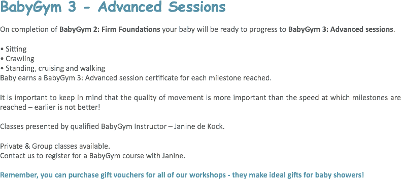 BabyGym 3 - Advanced Sessions On completion of BabyGym 2: Firm Foundations your baby will be ready to progress to BabyGym 3: Advanced sessions. • Sitting
• Crawling
• Standing, cruising and walking Baby earns a BabyGym 3: Advanced session certificate for each milestone reached. It is important to keep in mind that the quality of movement is more important than the speed at which milestones are reached – earlier is not better! Classes presented by qualified BabyGym Instructor – Janine de Kock. Private & Group classes available.
Contact us to register for a BabyGym course with Janine. Remember, you can purchase gift vouchers for all of our workshops - they make ideal gifts for baby showers! 